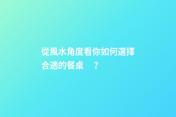 從風水角度看你如何選擇合適的餐桌？